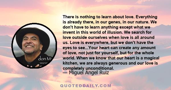 There is nothing to learn about love. Everything is already there, in our genes, in our nature. We don't have to learn anything except what we invent in this world of illusion. We search for love outside ourselves when