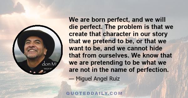 We are born perfect, and we will die perfect. The problem is that we create that character in our story that we pretend to be, or that we want to be, and we cannot hide that from ourselves. We know that we are