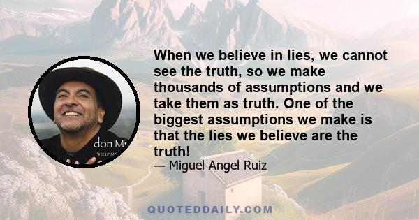 When we believe in lies, we cannot see the truth, so we make thousands of assumptions and we take them as truth. One of the biggest assumptions we make is that the lies we believe are the truth!