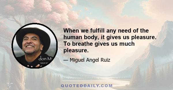 When we fulfill any need of the human body, it gives us pleasure. To breathe gives us much pleasure.