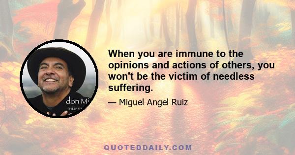 When you are immune to the opinions and actions of others, you won't be the victim of needless suffering.