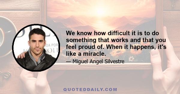 We know how difficult it is to do something that works and that you feel proud of. When it happens, it's like a miracle.