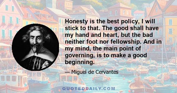 Honesty is the best policy, I will stick to that. The good shall have my hand and heart, but the bad neither foot nor fellowship. And in my mind, the main point of governing, is to make a good beginning.