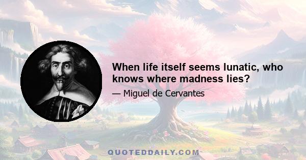 When life itself seems lunatic, who knows where madness lies?