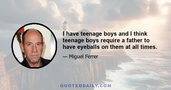 I have teenage boys and I think teenage boys require a father to have eyeballs on them at all times.