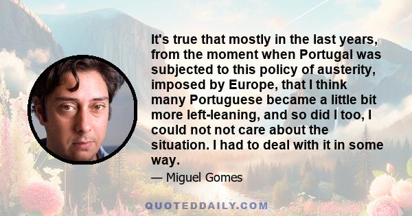 It's true that mostly in the last years, from the moment when Portugal was subjected to this policy of austerity, imposed by Europe, that I think many Portuguese became a little bit more left-leaning, and so did I too,