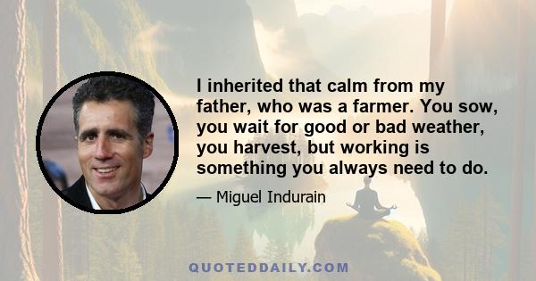 I inherited that calm from my father, who was a farmer. You sow, you wait for good or bad weather, you harvest, but working is something you always need to do.