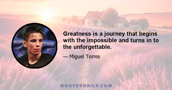 Greatness is a journey that begins with the impossible and turns in to the unforgettable.