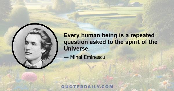 Every human being is a repeated question asked to the spirit of the Universe.