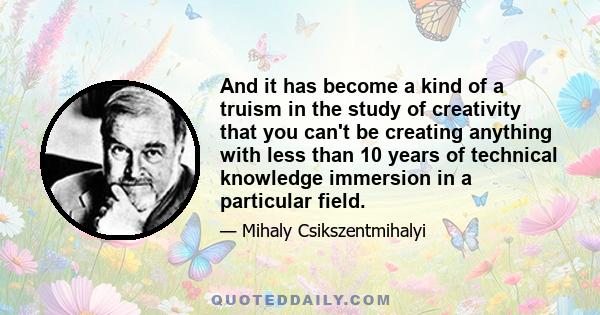 And it has become a kind of a truism in the study of creativity that you can't be creating anything with less than 10 years of technical knowledge immersion in a particular field.