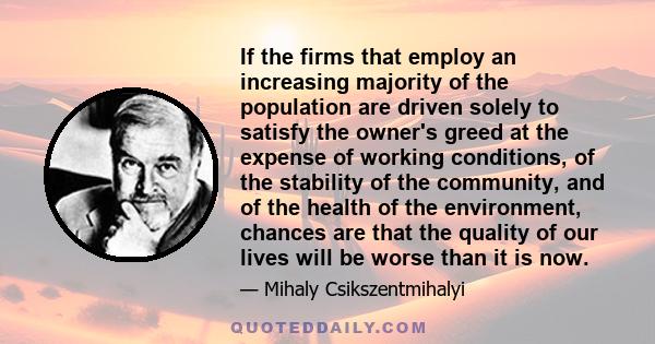 If the firms that employ an increasing majority of the population are driven solely to satisfy the owner's greed at the expense of working conditions, of the stability of the community, and of the health of the