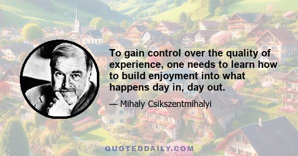 To gain control over the quality of experience, one needs to learn how to build enjoyment into what happens day in, day out.