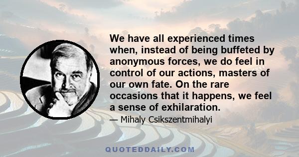 We have all experienced times when, instead of being buffeted by anonymous forces, we do feel in control of our actions, masters of our own fate. On the rare occasions that it happens, we feel a sense of exhilaration.