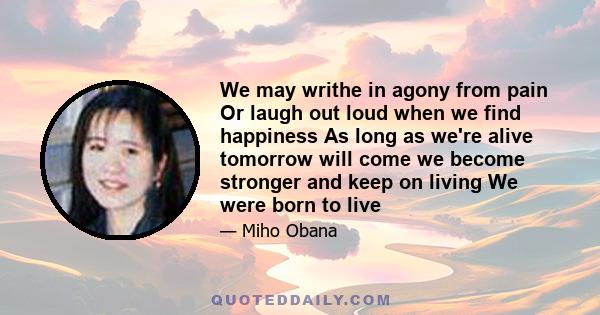 We may writhe in agony from pain Or laugh out loud when we find happiness As long as we're alive tomorrow will come we become stronger and keep on living We were born to live