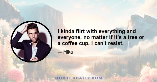 I kinda flirt with everything and everyone, no matter if it's a tree or a coffee cup. I can't resist.