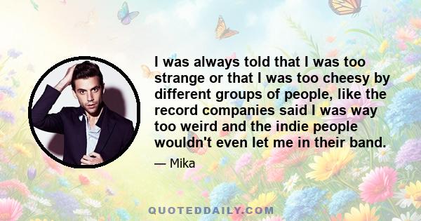 I was always told that I was too strange or that I was too cheesy by different groups of people, like the record companies said I was way too weird and the indie people wouldn't even let me in their band.