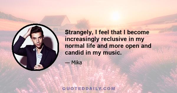 Strangely, I feel that I become increasingly reclusive in my normal life and more open and candid in my music.