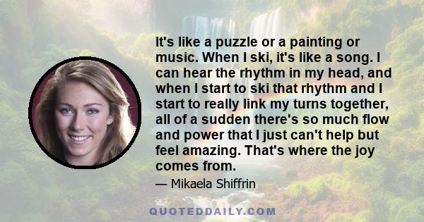 It's like a puzzle or a painting or music. When I ski, it's like a song. I can hear the rhythm in my head, and when I start to ski that rhythm and I start to really link my turns together, all of a sudden there's so