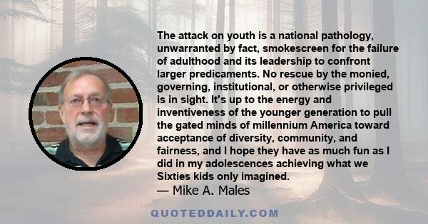 The attack on youth is a national pathology, unwarranted by fact, smokescreen for the failure of adulthood and its leadership to confront larger predicaments. No rescue by the monied, governing, institutional, or