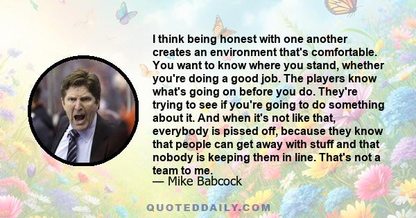 I think being honest with one another creates an environment that's comfortable. You want to know where you stand, whether you're doing a good job. The players know what's going on before you do. They're trying to see