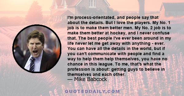 I'm process-orientated, and people say that about the details. But I love the players. My No. 1 job is to make them better men. My No. 2 job is to make them better at hockey, and I never confuse that. The best people