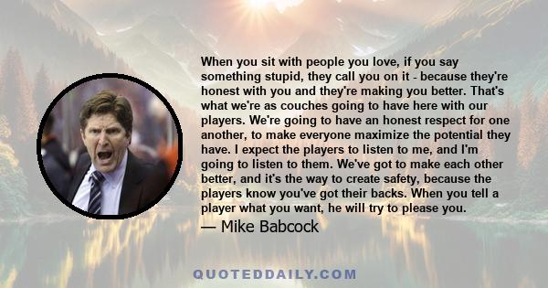 When you sit with people you love, if you say something stupid, they call you on it - because they're honest with you and they're making you better. That's what we're as couches going to have here with our players.