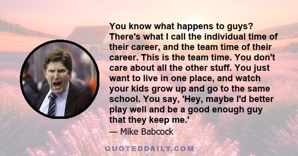 You know what happens to guys? There's what I call the individual time of their career, and the team time of their career. This is the team time. You don't care about all the other stuff. You just want to live in one