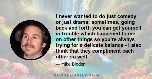 I never wanted to do just comedy or just drama; sometimes, going back and forth you can get yourself in trouble which happened to me on other things so you're always trying for a delicate balance - I also think that