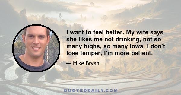 I want to feel better. My wife says she likes me not drinking, not so many highs, so many lows, I don't lose temper, I'm more patient.