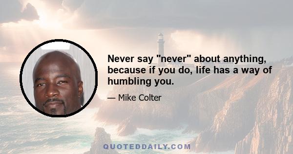 Never say never about anything, because if you do, life has a way of humbling you.