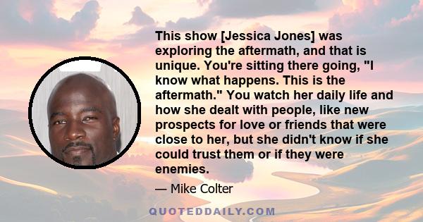 This show [Jessica Jones] was exploring the aftermath, and that is unique. You're sitting there going, I know what happens. This is the aftermath. You watch her daily life and how she dealt with people, like new
