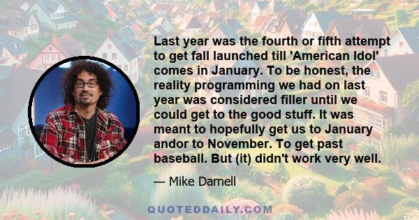 Last year was the fourth or fifth attempt to get fall launched till 'American Idol' comes in January. To be honest, the reality programming we had on last year was considered filler until we could get to the good stuff. 