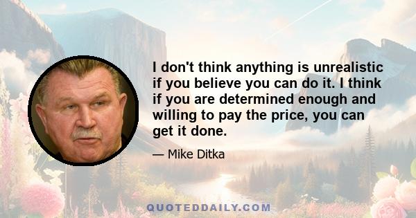 I don't think anything is unrealistic if you believe you can do it. I think if you are determined enough and willing to pay the price, you can get it done.