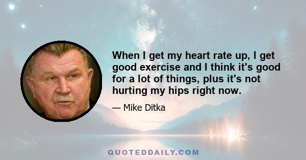 When I get my heart rate up, I get good exercise and I think it's good for a lot of things, plus it's not hurting my hips right now.