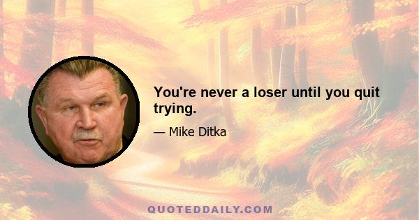 You're never a loser until you quit trying.