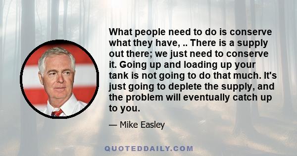 What people need to do is conserve what they have, .. There is a supply out there; we just need to conserve it. Going up and loading up your tank is not going to do that much. It's just going to deplete the supply, and