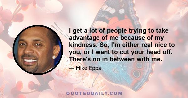 I get a lot of people trying to take advantage of me because of my kindness. So, I'm either real nice to you, or I want to cut your head off. There's no in between with me.