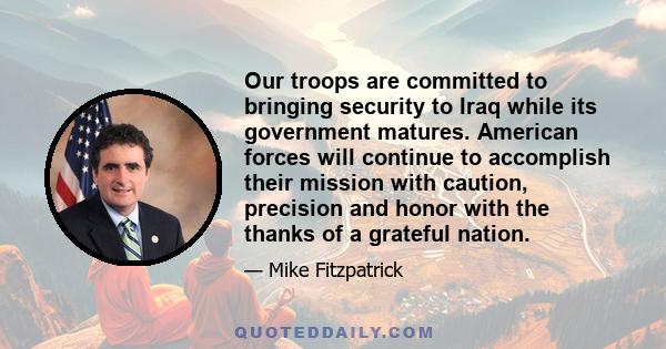 Our troops are committed to bringing security to Iraq while its government matures. American forces will continue to accomplish their mission with caution, precision and honor with the thanks of a grateful nation.