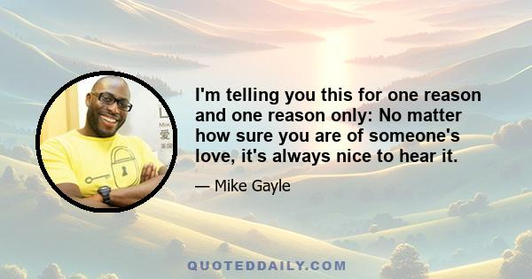 I'm telling you this for one reason and one reason only: No matter how sure you are of someone's love, it's always nice to hear it.