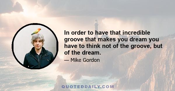 In order to have that incredible groove that makes you dream you have to think not of the groove, but of the dream.