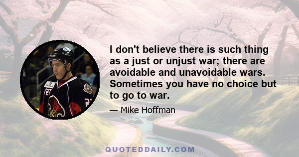 I don't believe there is such thing as a just or unjust war; there are avoidable and unavoidable wars. Sometimes you have no choice but to go to war.