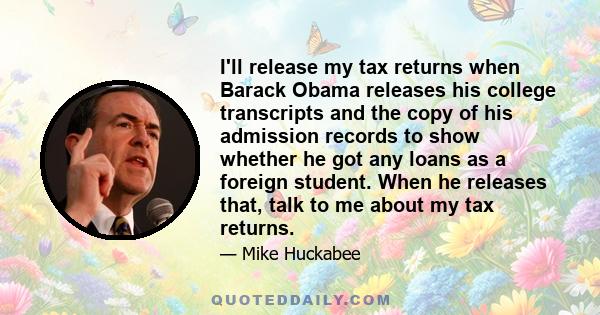 I'll release my tax returns when Barack Obama releases his college transcripts and the copy of his admission records to show whether he got any loans as a foreign student. When he releases that, talk to me about my tax