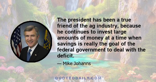 The president has been a true friend of the ag industry, because he continues to invest large amounts of money at a time when savings is really the goal of the federal government to deal with the deficit.