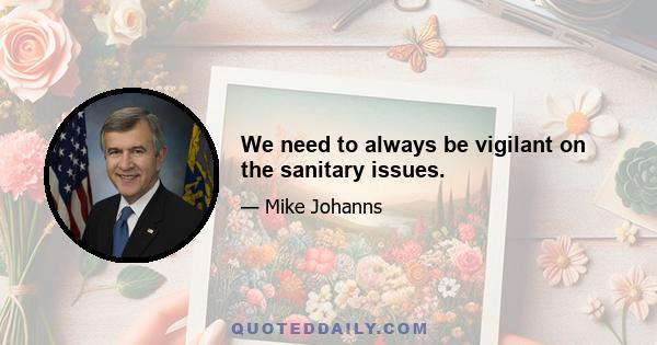 We need to always be vigilant on the sanitary issues.