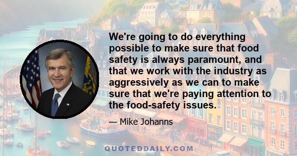 We're going to do everything possible to make sure that food safety is always paramount, and that we work with the industry as aggressively as we can to make sure that we're paying attention to the food-safety issues.