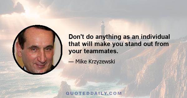 Don't do anything as an individual that will make you stand out from your teammates.