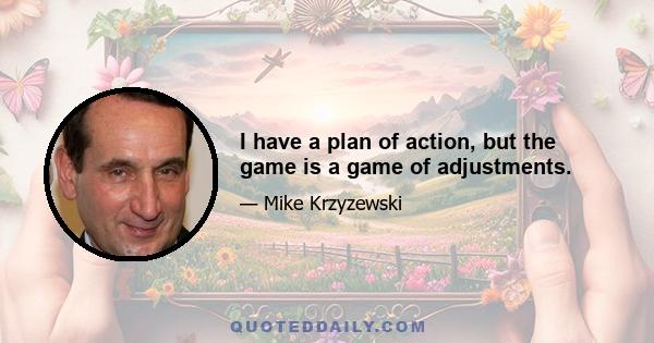 I have a plan of action, but the game is a game of adjustments.