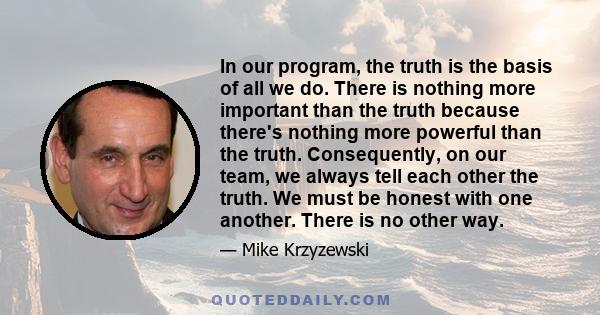 In our program, the truth is the basis of all we do. There is nothing more important than the truth because there's nothing more powerful than the truth. Consequently, on our team, we always tell each other the truth.