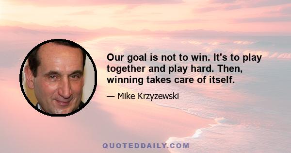 Our goal is not to win. It's to play together and play hard. Then, winning takes care of itself.