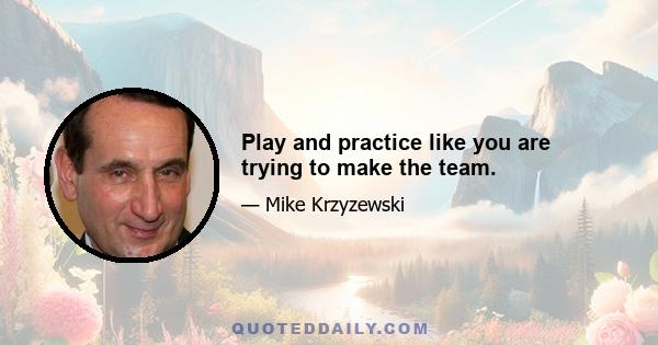 Play and practice like you are trying to make the team.